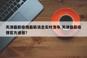 天津最新疫情最新消息实时发布.天津最新疫情官方通报？