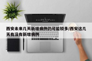 西安未来几天新增病例仍可能较多/西安这几天有没有新增病例
