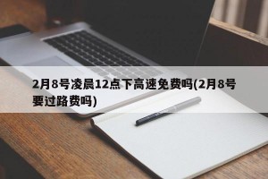 2月8号凌晨12点下高速免费吗(2月8号要过路费吗)