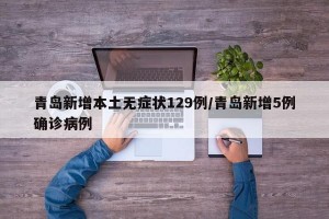 青岛新增本土无症状129例/青岛新增5例确诊病例