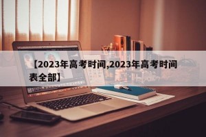 【2023年高考时间,2023年高考时间表全部】