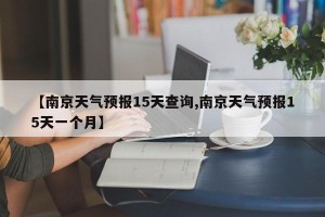 【南京天气预报15天查询,南京天气预报15天一个月】