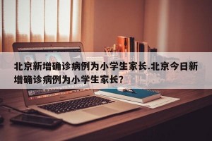 北京新增确诊病例为小学生家长.北京今日新增确诊病例为小学生家长？