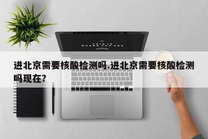 进北京需要核酸检测吗.进北京需要核酸检测吗现在？