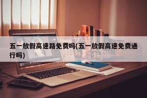 五一放假高速路免费吗(五一放假高速免费通行吗)