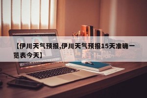 【伊川天气预报,伊川天气预报15天准确一览表今天】
