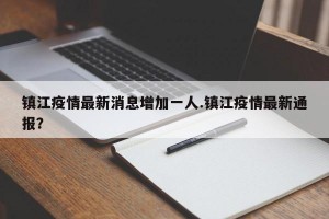 镇江疫情最新消息增加一人.镇江疫情最新通报？