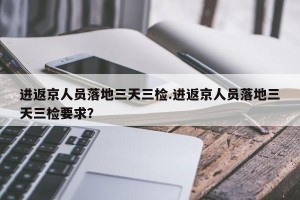 进返京人员落地三天三检.进返京人员落地三天三检要求？