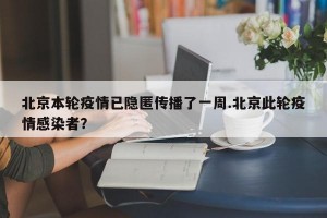 北京本轮疫情已隐匿传播了一周.北京此轮疫情感染者？