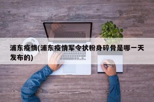 浦东疫情(浦东疫情军令状粉身碎骨是哪一天发布的)