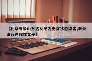 【北京石景山万达女子为无症状感染者,石景山万达阳性女子】