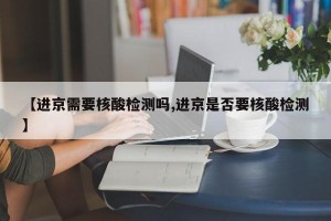 【进京需要核酸检测吗,进京是否要核酸检测】