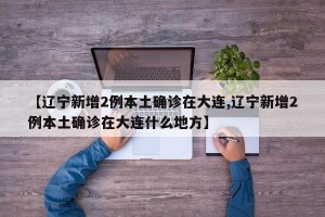 【辽宁新增2例本土确诊在大连,辽宁新增2例本土确诊在大连什么地方】