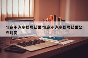 北京小汽车摇号结果/北京小汽车摇号结果公布时间