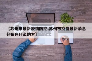 【苏州市最新疫情防控,苏州市疫情最新消息分布在什么地方】