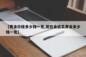 【黄金价格多少钱一克,现在金店卖黄金多少钱一克】