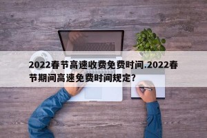 2022春节高速收费免费时间.2022春节期间高速免费时间规定？