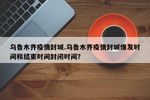 乌鲁木齐疫情封城.乌鲁木齐疫情封城爆发时间和结束时间封闭时间？