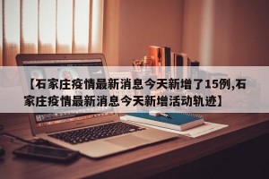 【石家庄疫情最新消息今天新增了15例,石家庄疫情最新消息今天新增活动轨迹】