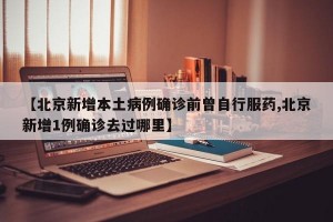 【北京新增本土病例确诊前曾自行服药,北京新增1例确诊去过哪里】