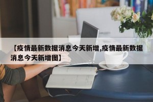【疫情最新数据消息今天新增,疫情最新数据消息今天新增图】