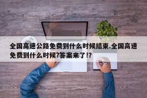 全国高速公路免费到什么时候结束.全国高速免费到什么时候?答案来了!？