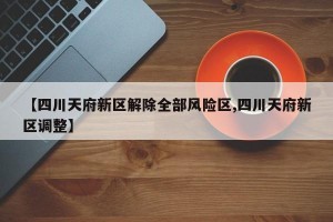 【四川天府新区解除全部风险区,四川天府新区调整】