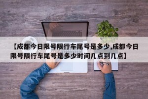 【成都今日限号限行车尾号是多少,成都今日限号限行车尾号是多少时间几点到几点】