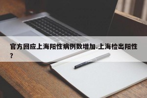 官方回应上海阳性病例数增加.上海检出阳性？