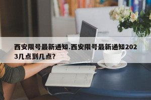 西安限号最新通知.西安限号最新通知2023几点到几点？
