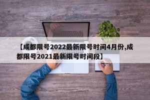 【成都限号2022最新限号时间4月份,成都限号2021最新限号时间段】