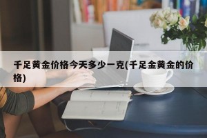 千足黄金价格今天多少一克(千足金黄金的价格)