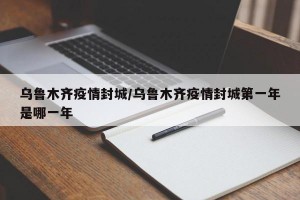 乌鲁木齐疫情封城/乌鲁木齐疫情封城第一年是哪一年