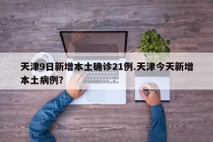 天津9日新增本土确诊21例.天津今天新增本土病例？