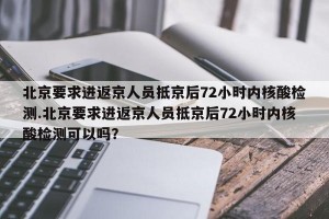 北京要求进返京人员抵京后72小时内核酸检测.北京要求进返京人员抵京后72小时内核酸检测可以吗？