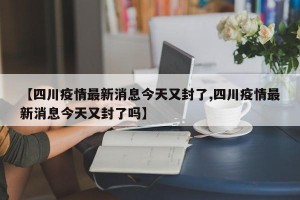 【四川疫情最新消息今天又封了,四川疫情最新消息今天又封了吗】