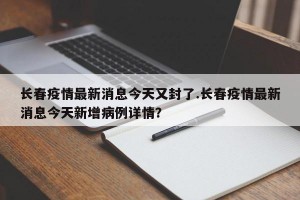 长春疫情最新消息今天又封了.长春疫情最新消息今天新增病例详情？