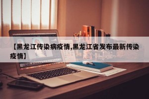 【黑龙江传染病疫情,黑龙江省发布最新传染疫情】