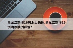 黑龙江新增16例本土确诊.黑龙江新增16例确诊病例详情？