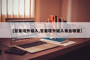 【甘肃境外输入,甘肃境外输入来自哪里】