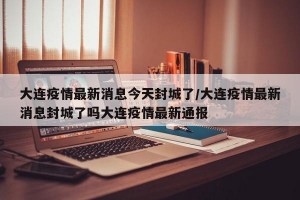 大连疫情最新消息今天封城了/大连疫情最新消息封城了吗大连疫情最新通报