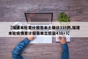 【福建本轮累计报告本土确诊335例,福建本轮疫情累计报告本土感染438+3】
