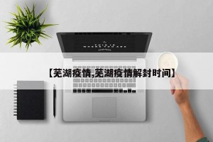 【芜湖疫情,芜湖疫情解封时间】