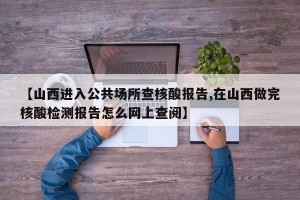 【山西进入公共场所查核酸报告,在山西做完核酸检测报告怎么网上查阅】