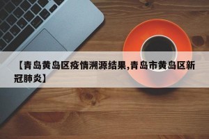 【青岛黄岛区疫情溯源结果,青岛市黄岛区新冠肺炎】