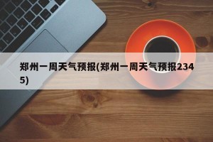 郑州一周天气预报(郑州一周天气预报2345)