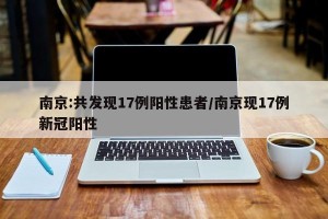 南京:共发现17例阳性患者/南京现17例新冠阳性
