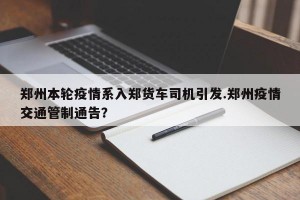 郑州本轮疫情系入郑货车司机引发.郑州疫情交通管制通告？