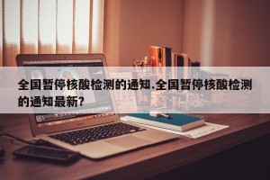 全国暂停核酸检测的通知.全国暂停核酸检测的通知最新？