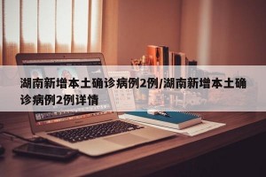 湖南新增本土确诊病例2例/湖南新增本土确诊病例2例详情